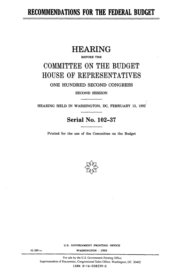 handle is hein.cbhear/recfedb0001 and id is 1 raw text is: RECOMMENDATIONS FOR THE FEDERAL BUDGET

HEARING
BEFORE THE
COMMITTEE ON THE BUDGET
HOUSE OF REPRESENTATIVES
ONE HUNDRED SECOND CONGRESS
SECOND SESSION
HEARING HELD IN WASHINGTON, DC, FEBRUARY 13, 1992
Serial No. 102-37
Printed for the use of the Committee on the Budget
U.S. GOVERNMENT PRINTING OFFICE
52-269                WASHINGTON : 1992
For sale by the U.S. Government Printing Office
Superintendent of Documents, Congressional Sales Office, Washington, DC 20402
ISBN 0-16-038339-0


