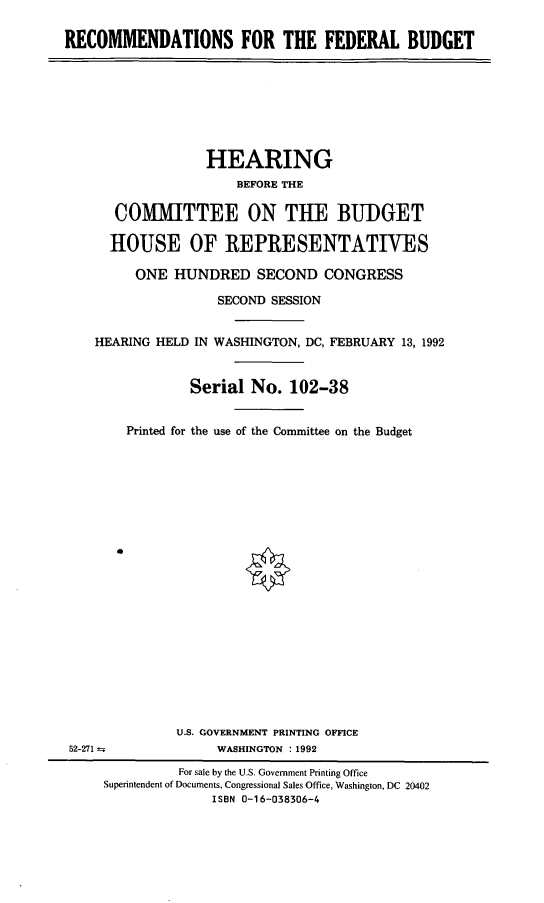 handle is hein.cbhear/recfedbt0001 and id is 1 raw text is: RECOMMENDATIONS FOR THE FEDERAL BUDGET

HEARING
BEFORE THE
COMMITTEE ON THE BUDGET
HOUSE OF REPRESENTATIVES
ONE HUNDRED SECOND CONGRESS
SECOND SESSION
HEARING HELD IN WASHINGTON, DC, FEBRUARY 13, 1992
Serial No. 102-38
Printed for the use of the Committee on the Budget
e
U.S. GOVERNMENT PRINTING OFFICE
52-271--              WASHINGTON : 1992
For sale by the U.S. Government Printing Office
Superintendent of Documents, Congressional Sales Office, Washington, DC 20402
ISBN 0-16-038306-4


