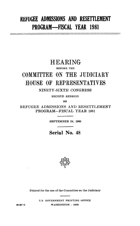 handle is hein.cbhear/refadmrst0001 and id is 1 raw text is: 



  REFUGEE ADMISSIONS AND RESETTLEMENT

       PROGRAM-FISCAL YEAR 1981







              HEARING
                 BEFORE THE

  COMMITTEE ON THE JUDICIARY

    HOUSE OF REPRESENTATIVES
         NINETY-SIXTH CONGRESS
               SECOND SESSION
                    ON
 REFUGEE ADMISSIONS AND RESETTLEMENT
        PROGRAM-FISCAL YEAR 1981

              SEPTEMBER 24, 1980


              Serial No. 48













      Printed for the use of the Committee on the Judiciary

          U.S. GOVERNMENT PRINTING OFFICE
69-307 0       WASHINGTON : 1980


