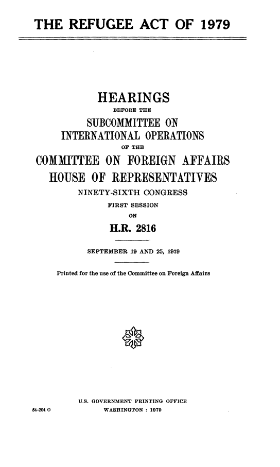 handle is hein.cbhear/refgea0001 and id is 1 raw text is: THE REFUGEE ACT OF 1979

HEARINGS
BEFORE THE
SUBCOMMITTEE ON
INTERNATIONAL OPERATIONS
OF THE
COMMITTEE ON FOREIGN AFFAIRS
HOUSE OF REPRESENTATIVES
NINETY-SIXTH CONGRESS
FIRST SESSION
ON
H.R. 2816
SEPTEMBER 19 AND 25, 1979
Printed for the use of the Committee on Foreign Affairs

U.S. GOVERNMENT PRINTING OFFICE
WASHINGTON : 1979

54-204 0


