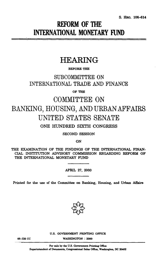 handle is hein.cbhear/refimf0001 and id is 1 raw text is: S. HRG. 106-614
REFORM OF THE
INTERNATIONAL MONETARY FUND
HEARING
BEFORE THE
SUBCOMMITTEE ON
INTERNATIONAL TRADE AND FINANCE
OF THE
COMMITTEE ON
BANKING, HOUSING, AND URBAN AFFAIRS
UNITED STATES SENATE
ONE HUNDRED SIXTH CONGRESS
SECOND SESSION
ON
THE EXAMINATION OF THE FINDINGS OF THE INTERNATIONAL FINAN-
CIAL INSTITUTION ADVISORY COMMISSION REGARDING REFORM OF
THE INTERNATIONAL MONETARY FUND
APRIL 27, 2000
Printed for the use of the Committee on Banking, Housing, and Urban Affairs
U.S. GOVERNMENT PRINTING OFFICE
66-326 CC           WASHINGTON :2000
For sale by the U.S. Government Printing Office
Superintendent of Documaents, Congressional Sales Office, Wahington, DC 20402


