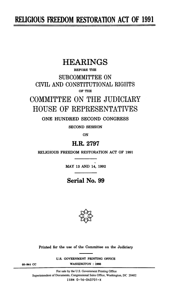handle is hein.cbhear/refreres0001 and id is 1 raw text is: 



RELIGIOUS   FREEDOM RESTORATION ACT OF 1991









                   HEARINGS
                       BEFORE THE

                 SUBCOMMITTEE ON
        CIVIL AND   CONSTITUTIONAL RIGHTS
                         OF THE

      COMMITTEE ON THE JUDICIARY

      HOUSE OF REPRESENTATIVES

          ONE  HUNDRED SECOND CONGRESS

                     SECOND SESSION

                          ON

                      H.R.  2797

         RELIGIOUS FREEDOM RESTORATION ACT OF 1991


                    MAY 13 AND 14, 1992


                    Serial  No. 99














         Printed for the use of the Committee on the Judiciary

                U.S. GOVERNMENT PRINTING OFFICE
   60-944 CC         WASHINGTON : 1993
                For sale by the U.S. Government Printing Office
       Superintendent of Documents, Congressional Sales Office, Washington, DC 20402
                    ISBN 0-16-040701-X


