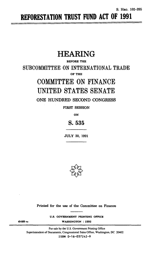 handle is hein.cbhear/reftfa0001 and id is 1 raw text is: S. HRG. 102-395
REFORESTATION TRUST FUND ACT OF 1991
HEARING
BEFORE THE
SUBCOMMITTEE ON INTERNATIONAL TRADE
OF THE
COMMITTEE ON FINANCE
UNITED STATES SENATE
ONE HUNDRED SECOND CONGRESS
FIRST SESSION
ON
S. 535
JULY 30, 1991
Printed for the use of the Committee on Finance
U.S. GOVERNMENT PRINTING OFFICE
49-889 s               WASHINGTON : 1992
For sale by the U.S. Government Printing Office
Superintendent of Documents, Congressional Sales Office, Washington, DC 20402
ISBN 0-16-037242-9


