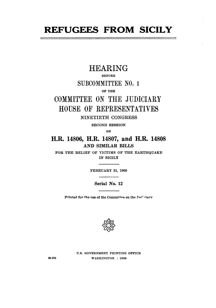 handle is hein.cbhear/refurserec0001 and id is 1 raw text is: REFUGEES FROM

SICILY

HEARING
BEFORE
SUBCOMMITTEE NO. 1
OF THE
COMMITTEE ON THE JUDICIARY
HOUSE OF REPRESENTATIVES
NINETIETH CONGRESS
SECOND SESSION
ON
H.R. 14806, H.R. 14807, and H.R. 14808
AND SIMILAR BILLS
FOR THE RELIEF OF VICTIMS OF THE EARTHQUAKE
IN SICILY

FEBRUARY 21, 1968
Serial No. 12
PrIntei for the use of the Committpe on the .T i.'oiarv
U.S. GOVERNMENT PRINTING OFFICE
WASHINGTON : 1968

90-572


