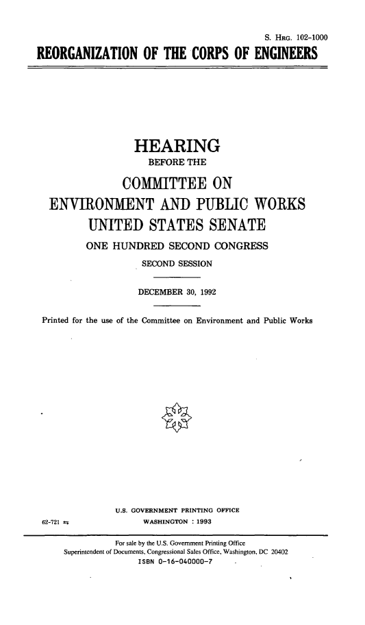 handle is hein.cbhear/reoceg0001 and id is 1 raw text is: 


                                           S. HRG. 102-1000

REORGANIZATION OF THE CORPS OF ENGINEERS


                 HEARING
                    BEFORE THE

               COMMITTEE ON

 ENVIRONMENT AND PUBLIC WORKS

         UNITED STATES SENATE

         ONE HUNDRED SECOND CONGRESS

                   SECOND SESSION


                   DECEMBER 30, 1992


Printed for the use of the Committee on Environment and Public Works


U.S. GOVERNMENT PRINTING OFFICE
     WASHINGTON : 1993


62-721


          For sale by the U.S. Government Printing Office
Superintendent of Documents, Congressional Sales Office, Washington, DC 20402
              ISBN 0-16-040000-7


