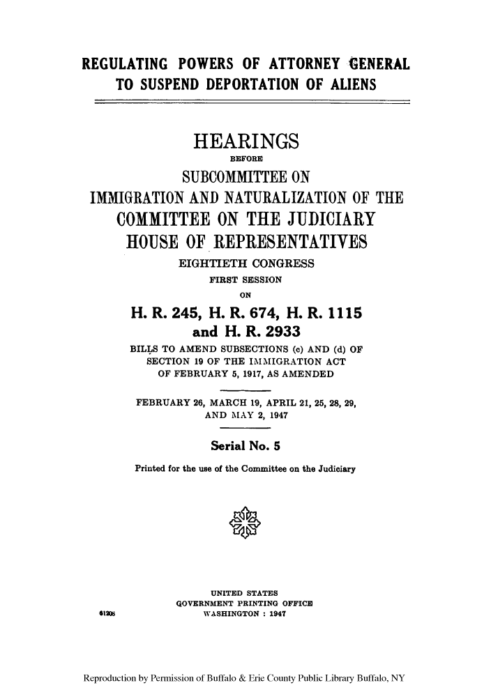 handle is hein.cbhear/reporealia0001 and id is 1 raw text is: REGULATING POWERS OF ATTORNEY GENERAL
TO SUSPEND DEPORTATION OF ALIENS
HEARINGS
BEFORE
SUBCOMMITTEE ON
IMMIGRATION AND NATURALIZATION OF THE
COMMITTEE ON THE JUDICIARY
HOUSE OF REPRESENTATIVES
EIGHTIETH CONGRESS
FIRST SESSION
ON
H. R. 245, H. R. 674, H. R. 1115
and H. R. 2933
BILLS TO AMEND SUBSECTIONS (c) AND (d) OF
SECTION 19 OF THE IMMIGRATION ACT
OF FEBRUARY 5,1917, AS AMENDED
FEBRUARY 26, MARCH 19, APRIL 21, 25, 28, 29,
AND MAY 2, 1947
Serial No. 5
Printed for the use of the Committee on the Judiciary
UNITED STATES
QOVERNMENT PRINTING OFFICE
41208          WASHINGTON : 1947

Reproduction by Permission of Buffalo & Erie County Public Library Buffalo, NY


