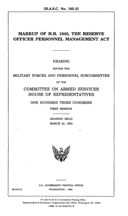 handle is hein.cbhear/resopm0001 and id is 1 raw text is: [H.A.S.C. No. 103-2]

MARKUP OF H.R. 1040, THE RESERVE
OFFICER PERSONNEL MANAGEMENT ACT

HEARING
BEFORE THE

MILITARY FORCES AND PERSONNEL SUBCOMMITTEE
OF THE
COMMITTEE ON ARMED SERVICES
HOUSE OF REPRESENTATIVES

ONE HUNDRED THIRD CONGRESS
FIRST SESSION
HEARING HELD
MARCH 24, 1993

U.S. GOVERNMENT PRINTING OFFICE
WASHINGTON : 1993

For sale by the U.S. Government Printing Office
Superintendent of Documents, Congressional Sales Office, Washington, DC 20402
ISBN 0-16-040755-9

66-519 CC


