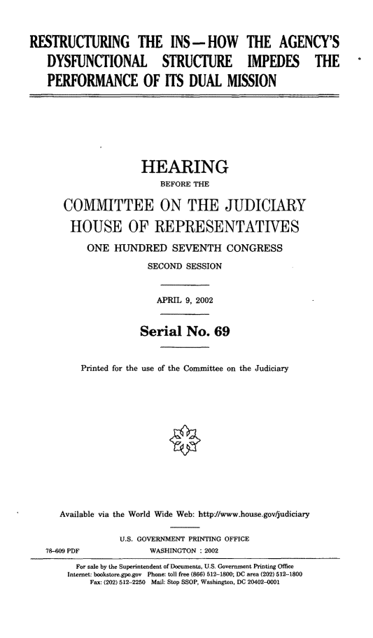 handle is hein.cbhear/restins0001 and id is 1 raw text is: RESTRUCTURING THE INS - HOW THE AGENCY'S
DYSFUNCTIONAL STRUCTURE IMPEDES THE
PERFORMANCE OF ITS DUAL MISSION
HEARING
BEFORE THE
COMMITTEE ON THE JUDICIARY
HOUSE OF REPRESENTATIVES
ONE HUNDRED SEVENTH CONGRESS
SECOND SESSION
APRIL 9, 2002
Serial No. 69
Printed for the use of the Committee on the Judiciary
Available via the World Wide Web: http//www.house.gov/judiciary
U.S. GOVERNMENT PRINTING OFFICE
78-609 PDF             WASHINGTON : 2002
For sale by the Superintendent of Documents, U.S. Government Printing Office
Internet: bookstore.gpo.gov Phone: toll free (866) 512-1800; DC area (202) 512-1800
Fax: (202) 512-2250 Mail: Stop SSOP, Washington, DC 20402-0001


