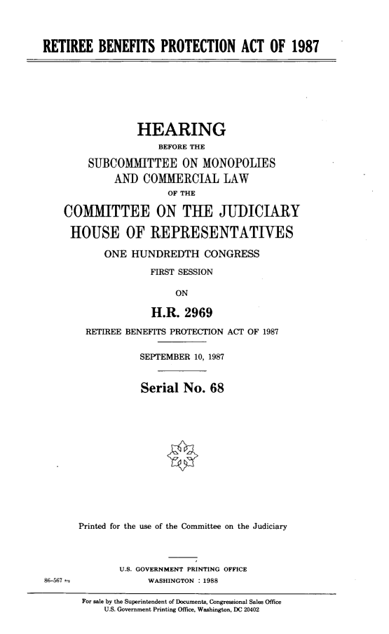 handle is hein.cbhear/retrbnfts0001 and id is 1 raw text is: 



RETIREE BENEFITS PROTECTION ACT OF 1987


             HEARING
                 BEFORE THE

    SUBCOMMITTEE ON MONOPOLIES
         AND COMMERCIAL LAW
                   OF THE

COMMITTEE ON THE JUDICIARY

HOUSE OF REPRESENTATIVES

       ONE HUNDREDTH CONGRESS

                FIRST SESSION

                    ON

                H.R. 2969


86-567


RETIREE BENEFITS PROTECTION ACT OF 1987

           SEPTEMBER 10, 1987


           Serial No. 68














Printed for the use of the Committee on the Judiciary



       U.S. GOVERNMENT PRINTING OFFICE
             WASHINGTON : 1988

 For sale by the Superintendent of Documents, Congressional Sales Office
     U.S. Government Printing Office, Washington, DC 20402


