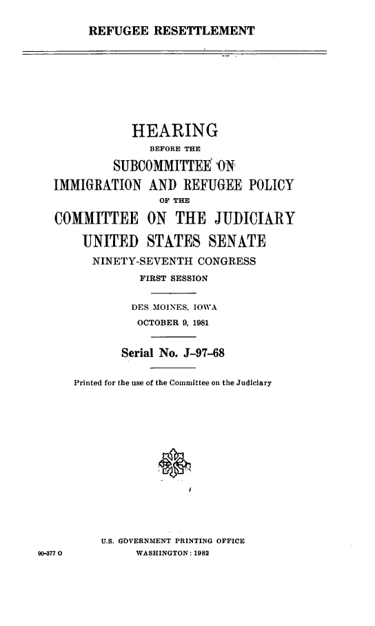 handle is hein.cbhear/rfgrstle0001 and id is 1 raw text is: 
REFUGEE RESETTLEMENT


              HEARING
                 BEFORE THE
           SUBCOMMITTEE -ON,
  IMMIGRATION AND REFUGEE POLICY
                  OF THE

   COMMITTEE ON THE JUDICIARY

       UNITED STATES SENATE
       NINETY-SEVENTH CONGRESS
               FIRST SESSION

               DES MOINES, IOWA
               OCTOBER 9, 1981

             Serial No. J-97-68

     Printed for the use of the Committee on the Judiciary












          U.S. GOVERNMENT PRINTING OFFICE
90-3770        WASHINGTON: 1982


