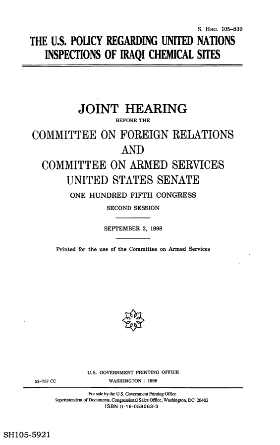 handle is hein.cbhear/rguni0001 and id is 1 raw text is: S. HRG. 105-839
THE U.S. POLICY REGARDING UNITED NATIONS
INSPECTIONS OF IRAQI CHEMICAL SITES

JOINT HEARING
BEFORE THE
COMMITTEE ON FOREIGN RELATIONS
AND
COMMITTEE ON ARMED SERVICES
UNITED STATES SENATE
ONE HUNDRED FIFTH CONGRESS
SECOND SESSION
SEPTEMBER 3, 1998
Printed for the use of the Committee on Armed Services
U.S. GOVERNMENT PRINTING OFFICE
52-757 CC             WASHINGTON : 1999
For sale by the U.S. Government Printing Office
Superintendent of Documents, Congressional Sales Office, Washington, DC 20402
ISBN 0-16-058063-3

SH 105-5921


