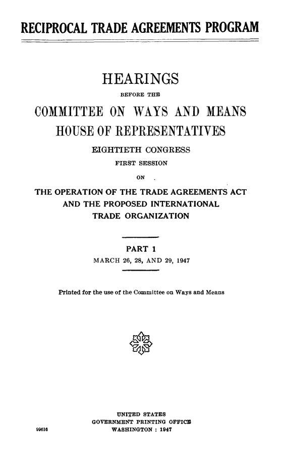handle is hein.cbhear/rhebeho0001 and id is 1 raw text is: RECIPROCAL TRADE AGREEMENTS PROGRAM

HEARINGS
BEFORE THE
COMMITTEE ON WAYS AND MEANS
HOUSE OF REPRESENTATIVES
EIGHTIETH CONGRESS
FIRST SESSION
ON
THE OPERATION OF THE TRADE AGREEMENTS ACT
AND THE PROPOSED INTERNATIONAL
TRADE ORGANIZATION

PART 1
MARCH 26, 28, AND 29, 1947
Printed for the use of the Committee on Ways and Means
UNITED STATES
GOVERNMENT PRINTING OFFICE
WASHINGTON : 1947


