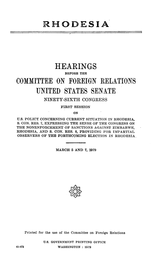 handle is hein.cbhear/rhode0001 and id is 1 raw text is: RHODESIA

HEARINGS
BEFORE THE
COMMITTEE ON FOREIGN RELATIONS
UNITED STATES SENATE
NINETY-SIXTH CONGRESS
FIRST SESSION
ON
U.S. POLICY CONCERNING CURRENT SITUATION IN RHODESIA,
S. CON. RES. 7, EXPRESSING THE SENSE OF THE CONGRESS ON
THE NONENFORCEMENT OF SANCTIONS AGAINST ZIMBABWE,
RHODESIA, AND S. CON. RES. 8, PROVIDING FOR IMPARTIAL
OBSERVERS OF THE FORTHCOMING ELECTION IN RHODESIA.
MARCH 5 AND 7, 1979
0
Printed for the use of the Committee on Foreign Relations

U.S. GOVERNMENT PRINTING OFFICE
WASHINGTON : 1979

42-573


