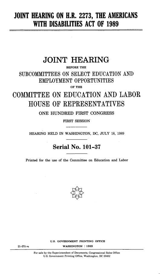 handle is hein.cbhear/ripvcredf0001 and id is 1 raw text is: 


JOINT HEARING ON H.R. 2273, THE AMERICANS

        WITH DISABILITIES ACT OF 1989


            JOINT HEARING
                     BEFORE THE

   SUBCOMMITTEES ON SELECT EDUCATION AND
          EMPLOYMENT OPPORTUNITIES
                       OF THE

COMMITTEE ON EDUCATION AND LABOR

      HOUSE OF REPRESENTATIVES

           ONE HUNDRED FIRST CONGRESS

                    FIRST SESSION


       HEARING HELD IN WASHINGTON, DC, JULY 18, 1989


                Serial No. 101-37


     Printed for the use of the Committee on Education and Labor


21-275 -


       U.S. GOVERNMENT PRINTING OFFICE
            WASHINGTON : 1989
For sale by the Superintendent of Documents, Congressional Sales Office
    U.S. Government Printing Office, Washington, DC 20402


