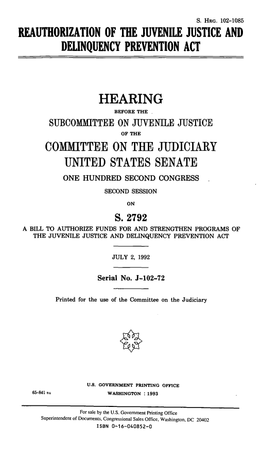handle is hein.cbhear/rjjdpa0001 and id is 1 raw text is: S. HRG. 102-1085
REAUTHORIZATION OF THE JUVENILE JUSTICE AND
DELINQUENCY PREVENTION ACT

HEARING
BEFORE THE .
SUBCOMMITTEE ON JUVENILE JUSTICE
OF THE
COMMITTEE ON THE JUDICIARY
UNITED STATES SENATE
ONE HUNDRED SECOND CONGRESS
SECOND SESSION
ON
S. 2792
A BILL TO AUTHORIZE FUNDS FOR AND STRENGTHEN PROGRAMS OF
THE JUVENILE JUSTICE AND DELINQUENCY PREVENTION ACT

JULY 2, 1992

Serial No. J-102-72
Printed for the use of the Committee on the Judiciary

U.S. GOVERNMENT PRINTING OFFICE
WASHINGTON : 1993

65--41

For sale by the U.S. Government Printing Office
Superintendent of Documents, Congressional Sales Office, Washington, DC 20402
ISBN 0-16-040852-0


