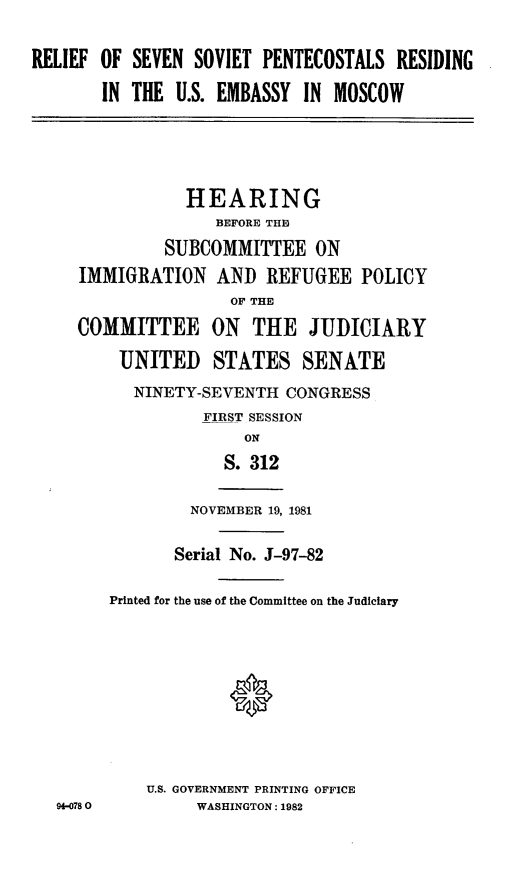 handle is hein.cbhear/rlfsvtpntcstl0001 and id is 1 raw text is: ï»¿RELIEF OF SEVEN SOVIET PENTECOSTALS RESIDING
IN THE U.S. EMBASSY IN MOSCOW
HEARING
BEFORE THE
SUBCOMMITTEE ON
IMMIGRATION AND REFUGEE POLICY
OF THE
COMMITTEE ON THE JUDICIARY
UNITED STATES SENATE
NINETY-SEVENTH CONGRESS
FIRST SESSION
ON
S. 312
NOVEMBER 19, 1981
Serial No. J-97-82
Printed for the use of the Committee on the Judiciary
U.S. GOVERNMENT PRINTING OFFICE
9+-078 0       WASHINGTON: 1982


