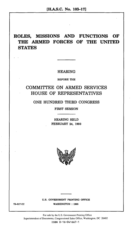 handle is hein.cbhear/rmfafus0001 and id is 1 raw text is: [H.A.S.C. No. 103-17]

ROLES, MISSIONS AND
THE ARMED FORCES
STATES

FUNCTIONS OF
OF THE UNITED

HEARING
BEFORE THE
COMMITTEE ON ARMED SERVICES
HOUSE OF REPRESENTATIVES
ONE HUNDRED THIRD CONGRESS
FIRST SESSION
HEARING HELD
FEBRUARY 24, 1993

U.S. GOVERNMENT PRINTING OFFICE
WASHINGTON : 1993

For sale by the U.S. Government Printing Office
Superintendent of Documents, Congressional Sales Office, Washington, DC 20402
ISBN 0-16-041667-1

73-017 CC


