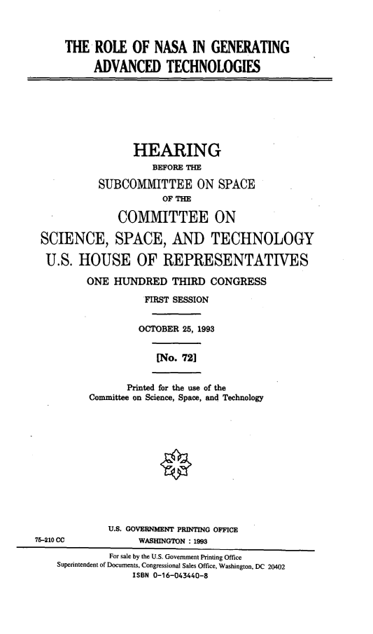 handle is hein.cbhear/rngat0001 and id is 1 raw text is: THE ROLE OF NASA IN GENERATING
ADVANCED TECHNOLOGIES

HEARING
BEFORE THE
SUBCOMMITTEE ON SPACE
OF THE
COMMITTEE ON
SCIENCE, SPACE, AND TECHNOLOGY
U.S. HOUSE OF REPRESENTATIVES
ONE HUNDRED THIRD CONGRESS
FIRST SESSION
OCTOBER 25, 1993
[No. 721

Printed for the use of the
Committee on Science, Space, and Technology

U.S. GOVERNMENT PRINTING OFFICE
WASHINGTON : 1993

75-210 CC

For sale by the U.S. Government Printing Office
Superintendent of Documents, Congressional Sales Office, Washington, DC 20402
ISBN 0-16-043440-8


