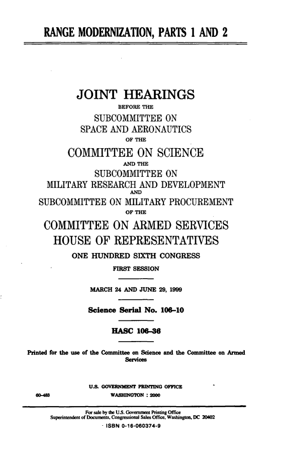 handle is hein.cbhear/rngmdnz0001 and id is 1 raw text is: RANGE MODERNIZATION, PARTS 1 AND 2
JOINT HEARINGS
BEFORE THE
SUBCOMMITTEE ON
SPACE AND AERONAUTICS
OF THE
COMMITTEE ON SCIENCE
AND THE
SUBCOMMITTEE ON
MILITARY RESEARCH AND DEVELOPMENT
AND
SUBCOMMITTEE ON MILITARY PROCUREMENT
OF THE
COMMITTEE ON ARMED SERVICES
HOUSE OF REPRESENTATIVES
ONE HUNDRED SIXTH CONGRESS
FIRST SESSION
MARCH 24 AND JUNE 29, 1999
Science Serial No. 106-10
HASC 106-36
Printed for the use of the Committee on Science and the Committee on Armed
Services
U.S. GOVERNMENT PRINTING OFFICE
60-M               WASHINGTON : 2000
For sale by the U.S. Government Printing Office
Superintendent of Documents, Congressional Sales Office, Washington, DC 20402
- ISBN 0-16-060374-9


