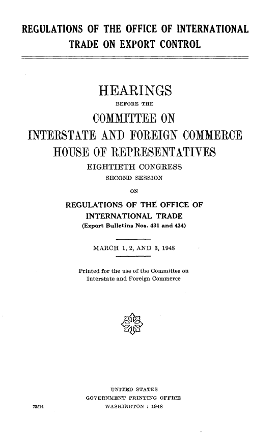 handle is hein.cbhear/roit0001 and id is 1 raw text is: 



REGULATIONS OF THE OFFICE OF INTERNATIONAL

          TRADE ON EXPORT CONTROL






                HEARINGS
                   BEFORE THE

               COMMITTEE ON

 INTERSTATE AND FOREIGN COMMERCE

      HOUSE OF REPRESENTATIVES

             EIGHTIETH CONGRESS
                 SECOND SESSION

                      ON

         REGULATIONS OF THE OFFICE OF

             INTERNATIONAL TRADE
             (Export Bulletins Nos. 431 and 434)


               MARCH 1, 2, AND 3, 1948


            Printed for the use of the Committee on
            Interstate and Foreign Commerce
















                  UNITED STATES
             GOVERNMENT PRINTING OFFICE
  73514          WASHINGTON : 1948


