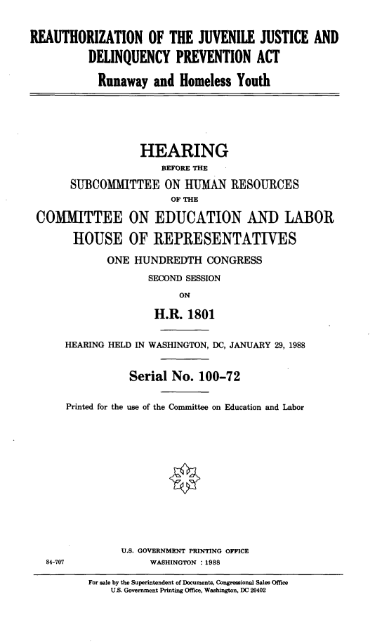handle is hein.cbhear/rotjjadpa0001 and id is 1 raw text is: 


REAUTHORIZATION OF THE JUVENILE JUSTICE AND

          DELINQUENCY PREVENTION ACT

            Runaway and Homeless Youth






                   HEARING
                       BEFORE THE

       SUBCOMMITTEE ON HUMAN RESOURCES
                        OF THE

 COMITTEE ON EDUCATION AND LABOR

       HOUSE OF REPRESENTATIVES

             ONE HUNDREDTH CONGRESS
                    SECOND SESSION
                          ON

                     H.R. 1801


      HEARING HELD IN WASHINGTON, DC, JANUARY 29, 1988


                 Serial No. 100-72

      Printed for the use of the Committee on Education and Labor













                U.S. GOVERNMENT PRINTING OFFICE
   84-707            WASHINGTON :1988


For sale by the Superintendent of Documents, Congressional Sales Office
    U.S. Government Printing Office, Washington, DC 20402


