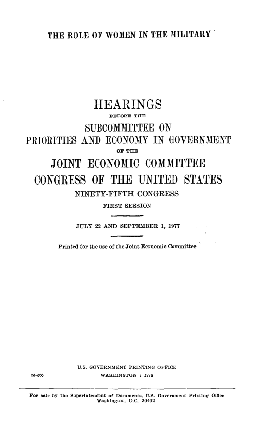 handle is hein.cbhear/rowmilt0001 and id is 1 raw text is: 




THE ROLE OF WOMEN IN THE MILITARY'


                HEARINGS
                   BEFORE THE

              SUBCOMMITTEE ON

PRIORITIES AND ECONOMY IN GOVERNMENT
                     OF THE

      JOINT ECONOMIC COMMITTEE


  CONGRESS OF THE UNITED STATES

           NINETY-FIFTH CONGRESS

                  FIRST SESSION


23-366


    JULY 22 AND SEPTEMBER 1, 1977


Printed for the use of the Joint Economic Committee



















    U.S. GOVERNMENT PRINTING OFFICE
          WASHINGTON : 1978


For sale by the Superintendent of Documents, U.S. Government Printing Office
                Washington, D.C. 20402


