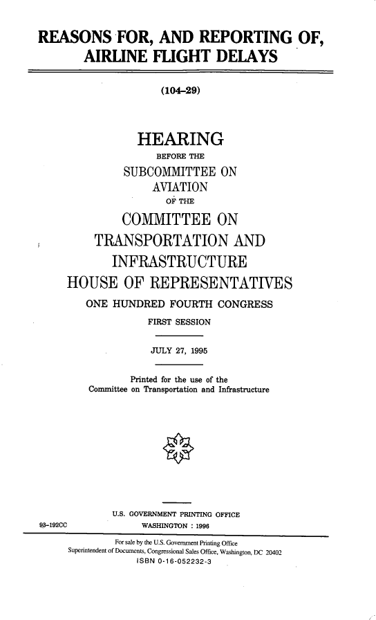 handle is hein.cbhear/rrafd0001 and id is 1 raw text is: REASONS FOR, AND REPORTING OF,
AIRLINE FLIGHT DELAYS
(104-29)
HEARING
BEFORE THE
SUBCOMMITTEE ON
AVIATION
OF THE
COMMITTEE ON
TRANSPORTATION AND
INFRASTRUCTURE
HOUSE OF REPRESENTATIVES
ONE HUNDRED FOURTH CONGRESS
FIRST SESSION
JULY 27, 1995
Printed for the use of the
Committee on Transportation and Infrastructure
U.S. GOVERNMENT PRINTING OFFICE
93-192CC             WASHINGTON : 1996
For sale by the U.S. Government Printing Office
Superintendent of Documents, Congressional Sales Office, Washington, DC 20402
ISBN 0-16-052232-3


