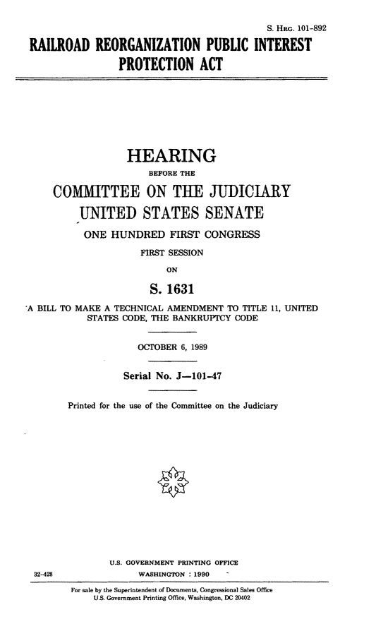 handle is hein.cbhear/rrpi0001 and id is 1 raw text is: S. HRG. 101-892
RAILROAD REORGANIZATION PUBLIC INTEREST
PROTECTION ACT

HEARING
BEFORE THE
COMITTEE ON THE JUDICIARY
UNITED STATES SENATE
ONE HUNDRED FIRST CONGRESS
FIRST SESSION
ON
S. 1631
A BILL TO MAKE A TECHNICAL AMENDMENT TO TITLE 11, UNITED
STATES CODE, THE BANKRUPTCY CODE
OCTOBER 6, 1989

32-428

Serial No. J-101-47
Printed for the use of the Committee on the Judiciary
U.S. GOVERNMENT PRINTING OFFICE
WASHINGTON : 1990
For sale by the Superintendent of Documents, Congressional Sales Office
U.S. Government Printing Office, Washington, DC 20402


