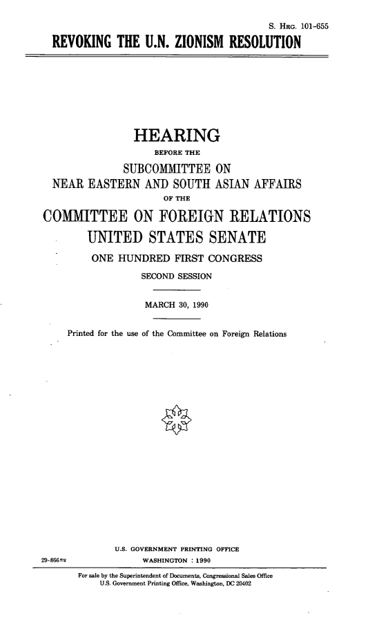 handle is hein.cbhear/runzr0001 and id is 1 raw text is: S. HRG. 101-655
REVOKING THE U.N. ZIONISM RESOLUTION

HEARING
BEFORE THE
SUBCOMMITTEE ON
NEAR EASTERN AND SOUTH ASIAN AFFAIRS
OF THE
COMM1ITTEE ON FOREIIN RELATIONS
UNITED STATES SENATE
ONE HUNDRED FIRST CONGRESS
SECOND SESSION
MARCH 30, 1990
Printed for the use of the Committee on Foreign Relations

U.S. GOVERNMENT PRINTING OFFICE
WASHINGTON : 1990

29-866--

For sale by the Superintendent of Documents, Congressional Sales Office
U.S. Government Printing Office, Washington, DC 20402


