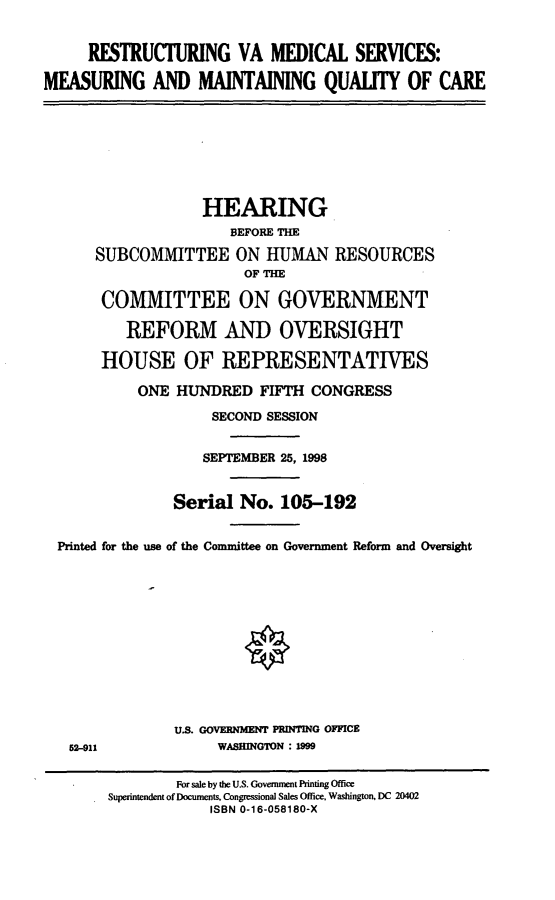handle is hein.cbhear/rvamsm0001 and id is 1 raw text is: RESTRUCTURING VA MEDICAL SERVICES:
MEASURING AND MAINTAINING QUALITY OF CARE
HEARING
BEFORE THE
SUBCOMMITTEE ON HUMAN RESOURCES
OF THE
COMMITTEE ON GOVERNMENT
REFORM AND OVERSIGHT
HOUSE OF REPRESENTATIVES
ONE HUNDRED FIFTH CONGRESS
SECOND SESSION
SEPTEMBER 25, 1998
Serial No. 105-192
Printed for the use of the Committee on Government Reform and Oversight
U.S. GOVERNMENT PRINTING OFFICE
62-911              WASHINGTON : 1999
For sale by the U.S. Government Printing Office
Superintendent of Documents, Congressional Sales Office, Washington, DC 20402
ISBN 0-16-058180-X


