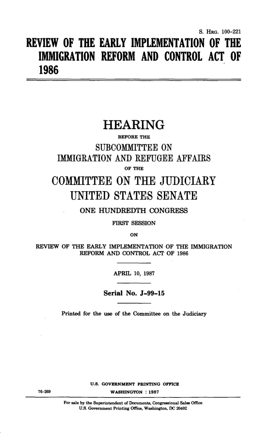 handle is hein.cbhear/rverlyim0001 and id is 1 raw text is: 



                                            S. HaG. 100-221

REVIEW OF THE EARLY IMPLEMENTATION OF THE

   IMMIGRATION REFORM AND CONTROL ACT OF

   1986







                    HEARING
                       BEFORE THE

                  SUBCOMMITTEE ON
        IMMIGRATION AND REFUGEE AFFAIRS
                         OF THE

       COMMITTEE ON THE JUDICIARY

           UNITED STATES SENATE

              ONE HUNDREDTH CONGRESS

                      FIRST SESSION

                           ON

  REVIEW OF THE EARLY IMPLEMENTATION OF THE IMMIGRATION
              REFORM AND CONTROL ACT OF 1986


                      APRIL 10, 1987


                    Serial No. J-99-15


         Printed for the use of the Committee on the Judiciary









                U.S. GOVRNMENT PRINTING OFFICE
   76-269            WASHINGTON : 1987
          For sale by the Superintendent of Documents, Congressional Sales Office
             U.S. Government Printing Office, Washington, DC 20402


