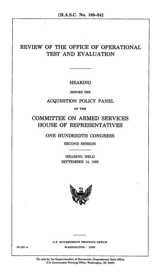 handle is hein.cbhear/rvoff0001 and id is 1 raw text is: [H.A.S.C. No. 100-94]

REVIEW OF THE OFFICE OF OPERATIONAL
TEST AND EVALUATION
HEARING
BEFORE THE
ACQUISITION POLICY PANEL
OF THE

COMMITTEE ON ARMED SERVICES
HOUSE OF REPRESENTATIVES
ONE HUNDREDTH CONGRESS
SECOND SESSION
HEARING HELD
SEPTEMBER 14, 1988

U.S. GOVERNMENT PRINTING OFFICE
WASHINGTON: 1989

93-253--

For sale by the Superintendent of Documents, Congressional Sales Office
U.S. Government Printing Office, Washington, DC 20402


