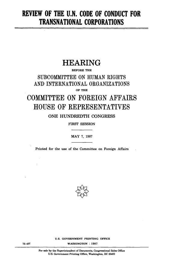 handle is hein.cbhear/rvtrsn0001 and id is 1 raw text is: REVIEW OF THE U.N. CODE OF CONDUCT FOR
TRANSNATIONAL CORPORATIONS

HEARING
BEFORE THE
SUBCOMMITTEE ON HUMAN RIGHTS
AND INTERNATIONAL ORGANIZATIONS
OF THE
COMMITTEE ON FOREIGN AFFAIRS
HOUSE OF REPRESENTATIVES
ONE HUNDREDTH CONGRESS
FIRST SESSION
MAY 7, 1987
Printed for the use of the Committee on Foreign Affairs

U.S. GOVERNMENT PRINTING OFFICE
76-407                         WASHINGTON :1987
For sale by the Superintendent of Documents, Congressional Sales Office
U.S. Government Printing Office, Washington, DC 20402


