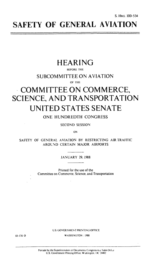 handle is hein.cbhear/safegena0001 and id is 1 raw text is: S. HRG. 100-534
SAFETY OF GENERAL AVIATION
HEARING
BEFORE THE
SUBCOMMITTEE ON AVIATION
OF THE
COMMITTEE ON COMMERCE,
SCIENCE, AND TRANSPORTATION
UNITED STATES SENATE
ONE HUNDREDTH CONGRESS
SECOND SESSION
ON
SAFETY OF GENERAL AVIATION BY RESTRICTING AIR TRAFFIC
AROUND CERTAIN MAJOR AIRPORTS
JANUARY 29. 1988
Printed for the use of the
Committee on Commerce, Science, and Transportation
U.S. GOVERNMENT PRINTING OFFICE
83-176 0             WASHINGTON : 1988
For sale by the Superintendent of Documets. Congressionai Sales Ottke
U.S. Government Prinung Olice. Wishington. )C 2(4)2


