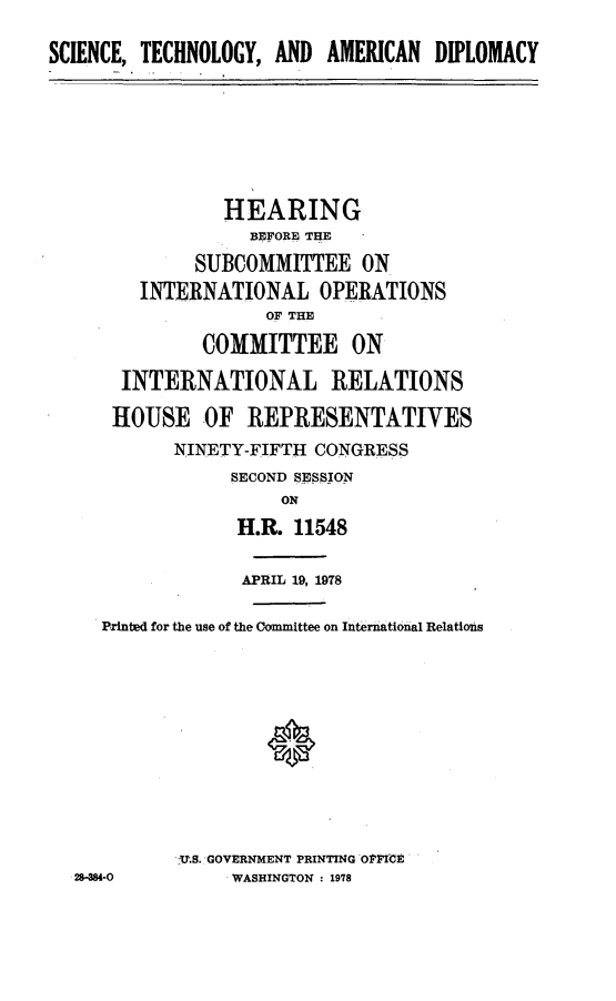 handle is hein.cbhear/scitehamdip0001 and id is 1 raw text is: 
SCIENCE, TECHNOLOGY, AND AMERICAN DIPLOMACY






                HEARING
                   BEFORE THE
              SUBCOMMITTEE ON
        INTERNATIONAL OPERATIONS
                    OF THE
              COMMITTEE ON
       INTERNATIONAL RELATIONS
       HOUSE OF REPRESENTATIVES
            NINETY-FIFTH CONGRESS
                 SECOND SESSION
                      ON
                  H.R. 11548

                  APRIL 19, 1978

     Prnted for the use of the Committee on International Relations




                    *




            U.. GOVERNMENT PRINTING OPFi-E
  28-4-O0        WASHINGTON : 1978


