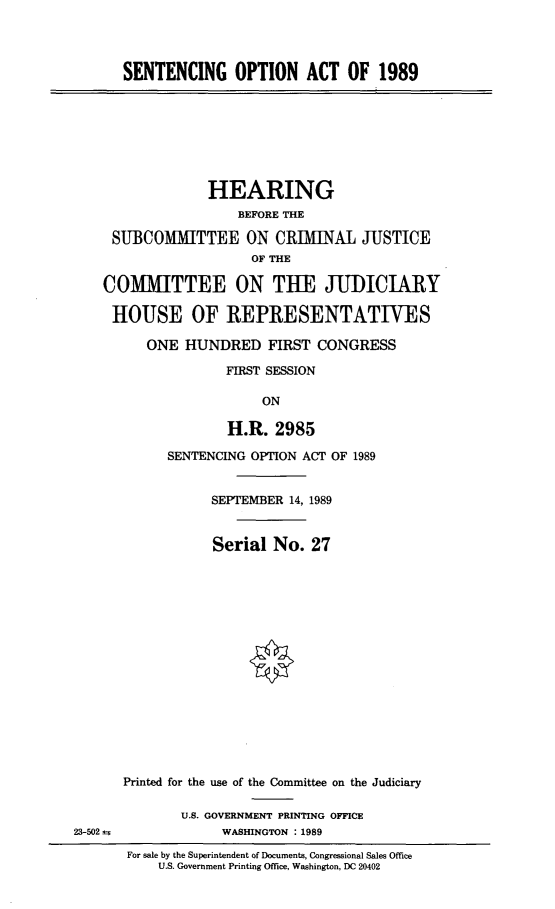handle is hein.cbhear/sentopac0001 and id is 1 raw text is: 




SENTENCING OPTION ACT OF 1989


              HEARING
                 BEFORE THE

 SUBCOMMITTEE ON CRIMINAL JUSTICE
                   OF THE

COMMITTEE ON THE JUDICIARY

HOUSE OF REPRESENTATIVES

      ONE HUNDRED FIRST CONGRESS

                FIRST SESSION

                     ON

                H.R. 2985


      SENTENCING OPTION ACT OF 1989


           SEPTEMBER 14, 1989


           Serial No. 27

















Printed for the use of the Committee on the Judiciary

       U.S. GOVERNMENT PRINTING OFFICE
             WASHINGTON : 1989

 For sale by the Superintendent of Documents, Congressional Sales Office
     U.S. Government Printing Office, Washington, DC 20402


23-502 a;


