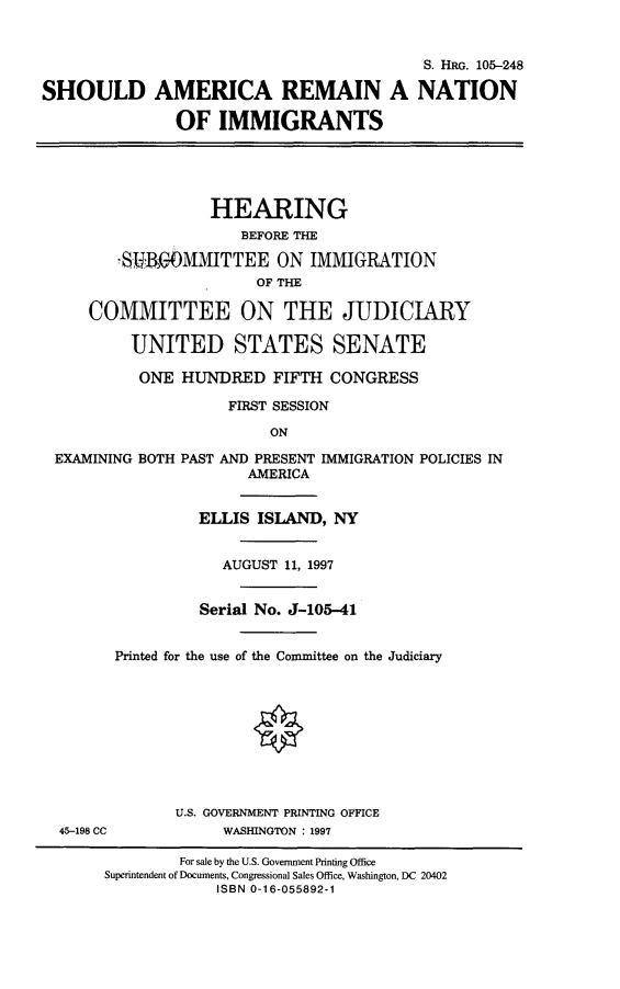 handle is hein.cbhear/shamnn0001 and id is 1 raw text is: 


                                          S. HRo. 105-248

SHOULD AMERICA REMAIN A NATION

               OF IMMIGRANTS





                   HEARING
                      BEFORE THE

        -S-OMMITTEE ON IMMIGRATION
                        OF THE

     COMMITTEE ON THE JUDICIARY

          UNITED STATES SENATE

          ONE HUNDRED FIFTH CONGRESS

                     FIRST SESSION
                         ON

 EXAMINING BOTH PAST AND PRESENT IMMIGRATION POLICIES IN
                       AMERICA


                 ELLIS ISLAND, NY


                    AUGUST 11, 1997


                 Serial No. J-105-41


        Printed for the use of the Committee on the Judiciary










               U.S. GOVERNMENT PRINTING OFFICE
  45-198 CC         WASHINGTON : 1997

               For sale by the U.S. Government Printing Office
       Superintendent of Documents, Congressional Sales Office, Washington, DC 20402
                   ISBN 0-16-055892-1


