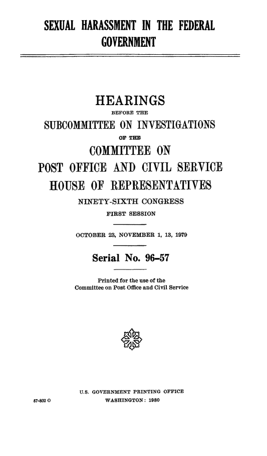 handle is hein.cbhear/sharasfg0001 and id is 1 raw text is: SEXUAL HARASSMENT IN THE FEDERAL
GOVERNMENT
HEARINGS
BEFORE THE
SUBCOMMITTEE ON INVESTIGATIONS
OF TIM
COMMITTEE ON
POST OFFICE     AND CIVIL SERVICE
HOUSE OF REPRESENTATIVES
NINETY-SIXTH CONGRESS
FIRST SESSION
OCTOBER 23, NOVEMBER 1, 13, 1979
Serial No. 96-57
Printed for the use of the
Committee on Post Office and Civil Service
*
U.S. GOVERNMENT PRINTING OFFICE
57-02 0         WASHINGTON : 1980


