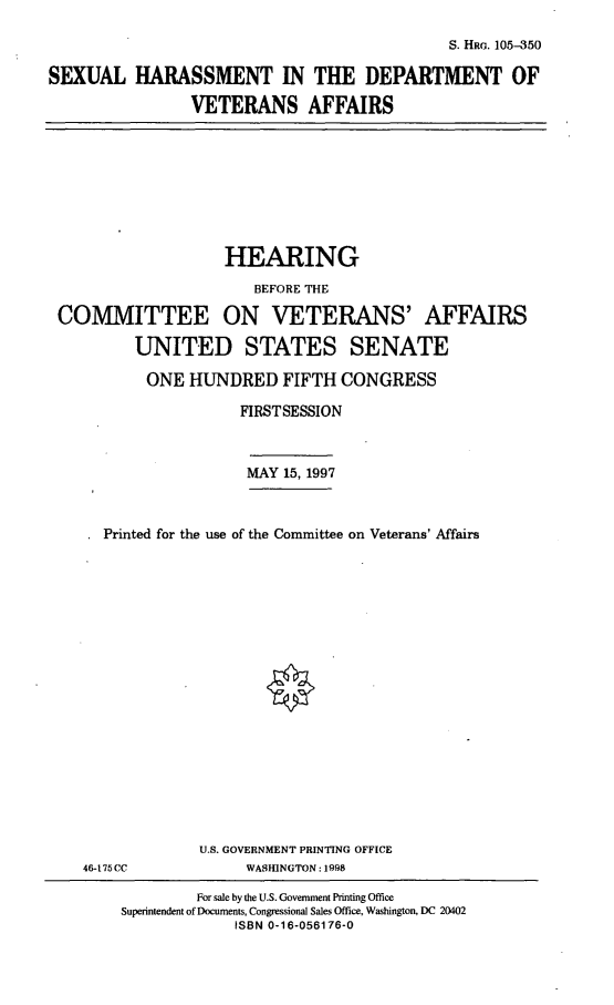 handle is hein.cbhear/shdva0001 and id is 1 raw text is: S. HRG. 10-350

SEXUAL HARASSMENT IN THE DEPARTMENT OF
VETERANS AFFAIRS

HEARING
BEFORE THE
COMMITTEE ON VETERANS' AFFAIRS
UNITED STATES SENATE
ONE HUNDRED FIFTH CONGRESS
FIRSTSESSION
MAY 15, 1997
Printed for the use of the Committee on Veterans' Affairs

46-175CC

U.S. GOVERNMENT PRINTING OFFICE
WASHINGTON : 1998

For sale by the U.S. Government Printing Office
Superintendent of Documents, Congressional Sales Office, Washington, DC 20402
ISBN 0-16-056176-0


