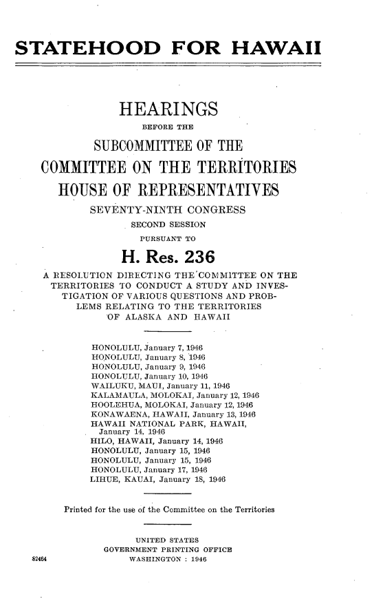 handle is hein.cbhear/shfh0001 and id is 1 raw text is: 




STATEHOOD FOR HAWAII






                 HEARINGS
                     BEFORE THE

             SUBCOMMITTEE OF THE

    COMMITTEE ON THE TERRITORIES

       HOUSE OF REPRESENTATIVES

            SEVENTY-NINTH CONGRESS
                   SECOND SESSION
                     PURSUANT TO

                  H. Res. 236

     A RESOLUTION DIRECTING THE'COMMITTEE ON THE
     TERRITORIES TO CONDUCT A STUDY AND INVES-
        TIGATION OF VARIOUS QUESTIONS AND PROB-
          LEMS RELATING TO THE TERRITORIES
               'OF ALASKA AND HAWAII


             HONOLULU, January 7, 1946
             HONOLULU, January 8, 1946
             HONOLULU, January 9, 1946
             HONOLULU, January 10, 1946
             WAILUKU, MAUI, January 11, 1946
             KALAMAULA, MOLOKAI, January 12, 1946
             HOOLEHUA, MOLOKAI, January 12, 1946
             KONAWAENA, HAWAII, January 13, 1946
             HAWAII NATIONAL PARK, HAWAII,
             January 14, 1946
             HILO, HAWAII, January 14, 1946
             HONOLULU, January 15, 1946
             HONOLULU, January 15, 1946
             HONOLULU, January 17, 1946
             LIHUE, KAUAI, January 18, 1946


        Printed for the use of the Committee on the Territories



                    UNITED STATES
               GOVERNMENT PRINTING OFFICE
   S2464           WASHINGTON : 1946


