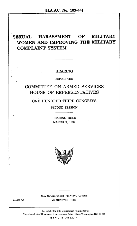 handle is hein.cbhear/shmw0001 and id is 1 raw text is: [H.A.S.C. No. 103-441

SEXUAL HARASSMENT OF MILITARY
WOMEN AND IMPROVING THE MILITARY
COMPLAINT SYSTEM
HEARING
BEFORE THE
COMMITTEE ON ARMED SERVICES
HOUSE OF REPRESENTATIVES
ONE HUNDRED THIRD CONGRESS
SECOND SESSION
HEARING HELD
MARCH 9, 1994

U.S. GOVERNMENT PRINTING OFFICE
WASHINGTON : 1994

84-367 CC

For sale by the U.S. Government Printing Office
Superintendent of Documents, Congressional Sales Office, Washington, DC 20402
ISBN 0-16-046220-7


