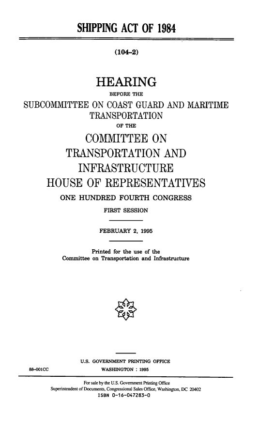 handle is hein.cbhear/shpat0001 and id is 1 raw text is: SHIPPING ACT OF 1984

(104-2)

HEARING
BEFORE THE
SUBCOMMITTEE ON COAST GUARD AND MARITIME
TRANSPORTATION
OF THE
COMMITTEE ON
TRANSPORTATION AND
INFRASTRUCTURE
HOUSE OF REPRESENTATIVES
ONE HUNDRED FOURTH CONGRESS

FIRST SESSION
FEBRUARY 2, 1995
Printed for the use of the
Committee on Transportation and Infrastructure

U.S. GOVERNMENT PRINTING OFFICE
WASHINGTON : 1995

88-001CC

For sale by the U.S. Government Printing Office
Superintendent of Documents, Congressional Sales Office, Washington, DC 20402
ISBN 0-16-047283-0


