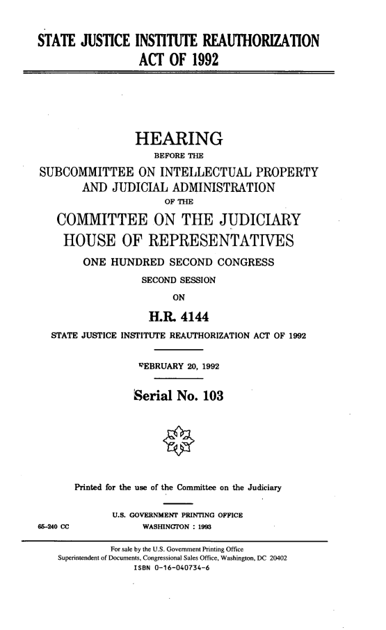 handle is hein.cbhear/sjirao0001 and id is 1 raw text is: 


STATE JUSTICE INSTITUTE REAUTHORIZATION

                  ACT OF 1992


                 HEARING
                    BEFORE THE

SUBCOMMITTEE ON INTELLECTUAL PROPERTY
        AND JUDICIAL ADMINISTRATION
                      OF THE

   COMMITTEE ON THE JUDICIARY

   HOUSE OF REPRESENTATIVES

        ONE HUNDRED SECOND CONGRESS

                  SECOND SESSION

                        ON

                   H.L 4144

  STATE JUSTICE INSTITUTE REAUTHORIZATION ACT OF 1992


                  REBRUARY 20, 1992


                  Serial No. 103








      Printed for the use of the Committee on the Judiciary


             U.S. GOVERNMENT PRINTING OFFICE
65-240 CC         WASHINGTON : 1993

             For sale by the U.S. Government Printing Office
    Superintendent of Documents, Congressional Sales Office, Washington, DC 20402
                 ISBN 0-16-040734-6


