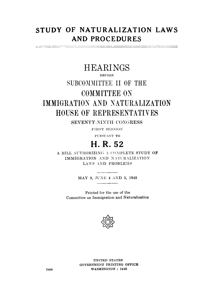 handle is hein.cbhear/snatueeim0001 and id is 1 raw text is: STUDY OF NATURALIZATION LAWS
AND PROCEDURES
HEARINGS
IBE'ORE
SUBCOMMITTEE II OF THE
COMMITTEE ON
IMMIGRATION AND NATURALIZATION
HOUSE OF REPRESENTATIVES
SEVENTY-NINItI CON(GRESS
FIRST SESSION
'UtSUANT TO
H. R. 52
A BILL AUTIORIZING A ('()MPLETE STUDY OF
IMMIGRATION AND NATLItALIZATION
LAWS AND PROBLEMS
MAY 9, JUINE 4 AND 5, 1945
Printed for the use of the
Committee on Immigration and Naturalization
0
UNITED STATES
GOVERNMENT PRINTING OFFICE
74430          WASHINGTON : 1945


