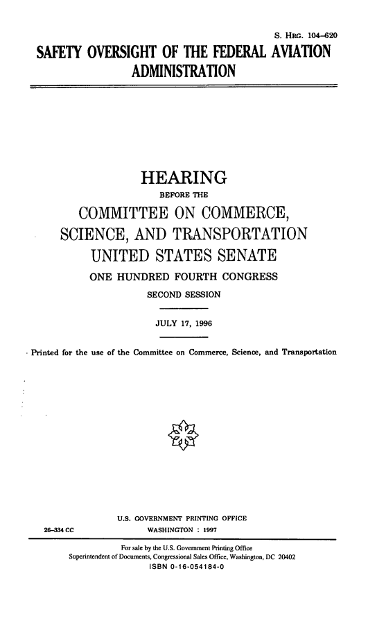 handle is hein.cbhear/sofaa0001 and id is 1 raw text is: S. HRG. 104-620
SAFETY OVERSIGHT OF THE FEDERAL AVIATION
ADMINISTRATION

HEARING
BEFORE THE
COMMITTEE ON COMMERCE,
SCIENCE, AND TRANSPORTATION
UNITED STATES SENATE
ONE HUNDRED FOURTH CONGRESS
SECOND SESSION
JULY 17, 1996
Printed for the use of the Committee on Commerce, Science, and Transportation

26-334 CC

U.S. GOVERNMENT PRINTING OFFICE
WASHINGTON : 1997

For sale by the U.S. Government Printing Office
Superintendent of Documents, Congressional Sales Office, Washington, DC 20402
ISBN 0-16-054184-0


