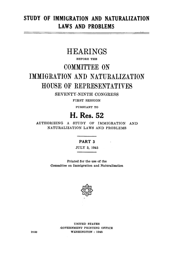 handle is hein.cbhear/sofizannre0001 and id is 1 raw text is: STUDY OF IMMIGRATION AND NATURALIZATION
LAWS AND PROBLEMS
HEARINGS
BEFORE THE
COMMITTEE ON
IMMIGRATION AND NATURALIZATION
HOUSE OF REPRESENTATIVES
SEVENTY-NINTH CONGRESS
FIRST SESSION
PURSUANT TO
H. Res. 52
AUTHORIZING A STUDY OF IMMIGRATION AND
NATURALIZATION LAWS AND PROBLEMS
PART 3
JULY 3, 1945
Printed for the use of the
Committee on Immigration and Naturalization
UNITED STATES
GOVERNMENT PRINTING OFFICE
78130          WASHINGTON : 1945


