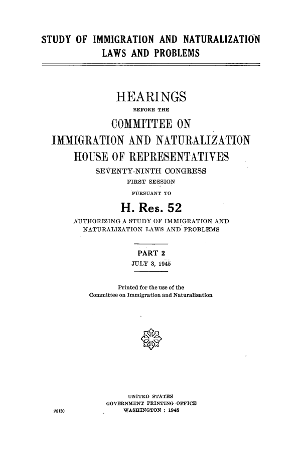 handle is hein.cbhear/sofizatves0001 and id is 1 raw text is: STUDY OF IMMIGRATION AND NATURALIZATION
LAWS AND PROBLEMS
HEARINGS
BEFORE THE
COMMITTEE ON
IMMIGRATION AND NATURALIZATION
HOUSE OF REPRESENTATIVES
SEVENTY-NINTH CONGRESS
FIRST SESSION
PURSUANT TO
H. Res. 52
AUTHORIZING A STUDY OF IMMIGRATION AND
NATURALIZATION LAWS AND PROBLEMS
PART 2
JULY 3, 1945
Printed for the use of the
Committee on Immigration and Naturalization
UNITED STATES
GOVERNMENT PRINTING OFFICE
78130          WASHINGTON : 1945


