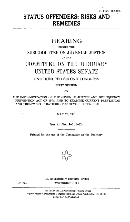 handle is hein.cbhear/sorar0001 and id is 1 raw text is: S. HRG. 102-285
STATUS OFFENDERS: RISKS AND
REMEDIES
HEARING
BEFORE THE
SUBCOMMITTEE ON JUVENILE JUSTICE
OF THE
COMMITTEE ON THE JUDICIARY
UNITED STATES SENATE
ONE HUNDRED SECOND CONGRESS
FIRST SESSION
ON
THE IMPLEMENTATION OF THE JUVENILE JUSTICE AND DELINQUENCY
PREVENTION ACT OF 1974, AND TO EXAMINE CURRENT PREVENTION
AND TREATMENT STRATEGIES FOR STATUS OFFENDERS
MAY 22, 1991
Serial No. J-102-20
Printed for the use of the Committee on the Judiciary
U.S. GOVERNMENT PRINTING OFFICE
47-179              WASHINGTON : 1991
For sale by the U.S. Government Printing Office
Superintendent of Documents, Congressional Sales Office, Washington, DC 20402
ISBN 0-16-036903-7


