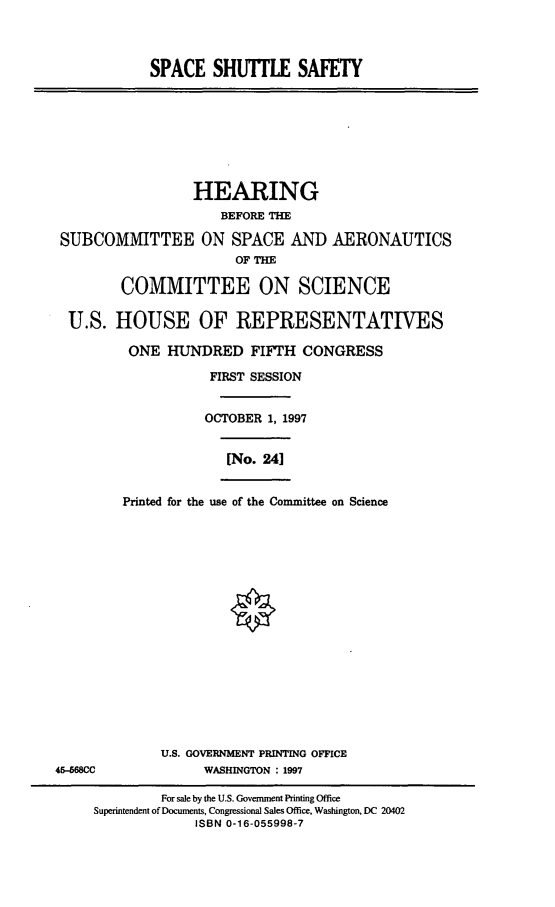 handle is hein.cbhear/spshs0001 and id is 1 raw text is: SPACE SHUTLE SAFETY
HEARING
BEFORE THE
SUBCOMMITTEE ON SPACE AND AERONAUTICS
OF THE
COMMITTEE ON SCIENCE
U.S. HOUSE OF REPRESENTATIVES
ONE HUNDRED FIFTH CONGRESS
FIRST SESSION
OCTOBER 1, 1997
[No. 241
Printed for the use of the Committee on Science
U.S. GOVERNMENT PRINTING OFFICE
45-568CC        WASHINGTON : 1997

For sale by the U.S. Government Printing Office
Superintendent of Documents, Congressional Sales Office, Washington, DC 20402
ISBN 0-16-055998-7


