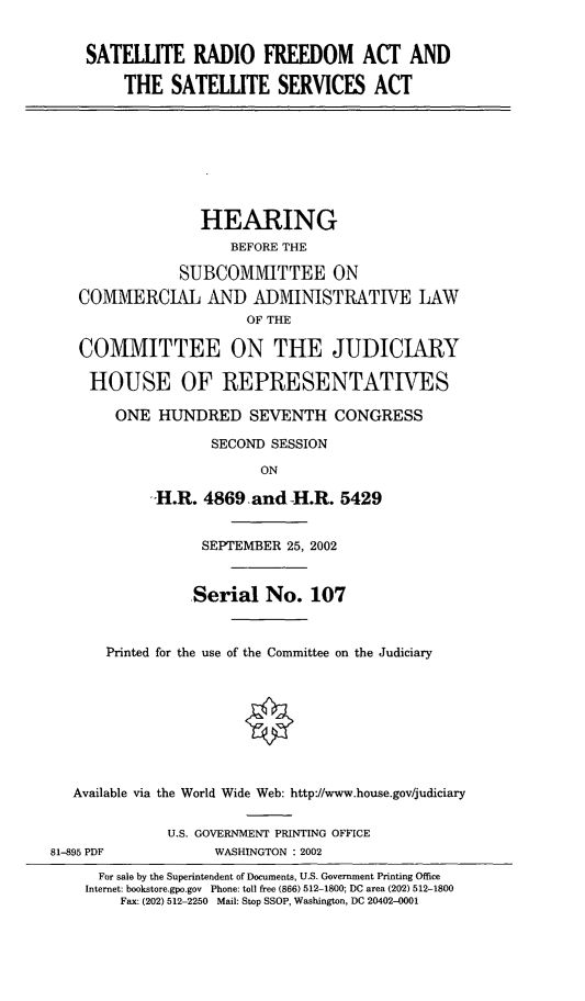 handle is hein.cbhear/srfassa0001 and id is 1 raw text is: SATELLITE RADIO FREEDOM ACT AND
THE SATELLITE SERVICES ACT
HEARING
BEFORE THE
SUBCOMMITTEE ON
COMMERCIAL AND ADMINISTRATIVE LAW
OF THE
COMMITTEE ON THE JUDICIARY
HOUSE OF REPRESENTATIVES
ONE HUNDRED SEVENTH CONGRESS
SECOND SESSION
ON
H.R. 4869 and -H.R. 5429
SEPTEMBER 25, 2002
Serial No. 107
Printed for the use of the Committee on the Judiciary
Available via the World Wide Web: http://www.house.gov/judiciary
U.S. GOVERNMENT PRINTING OFFICE
81-895 PDF             WASHINGTON : 2002
For sale by the Superintendent of Documents, U.S. Government Printing Office
Internet: bookstore.gpo.gov Phone: toll free (866) 512-1800; DC area (202) 512-1800
Fax: (202) 512-2250 Mail: Stop SSOP, Washington, DC 20402-0001



